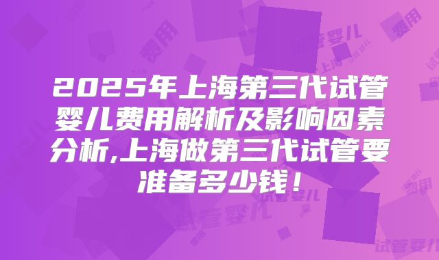 2025年上海第三代试管婴儿费用解析及影响因素分析,上海做第三代试管要准备多少钱!