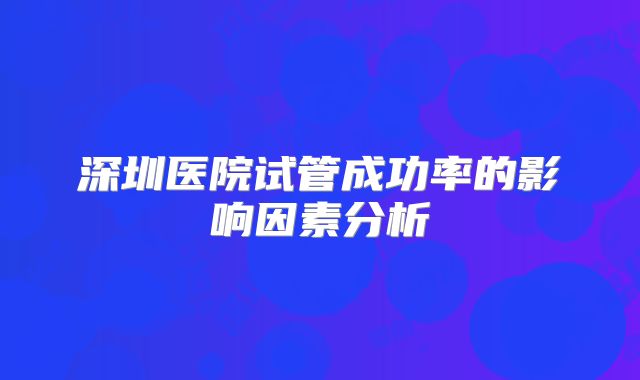深圳医院试管成功率的影响因素分析