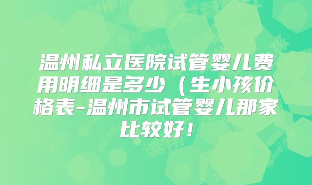 温州私立医院试管婴儿费用明细是多少(生小孩价格表-温州市试管婴儿那家比较好!