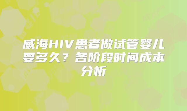 威海HIV患者做试管婴儿要多久？各阶段时间成本分析