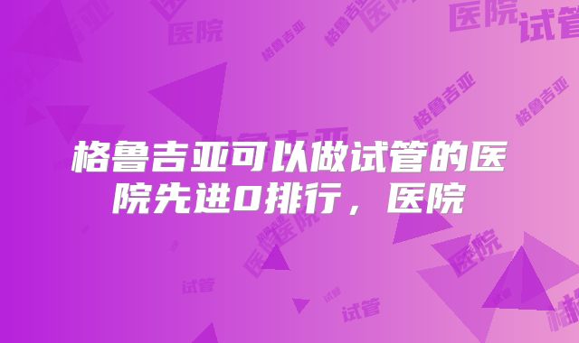格鲁吉亚可以做试管的医院先进0排行，医院