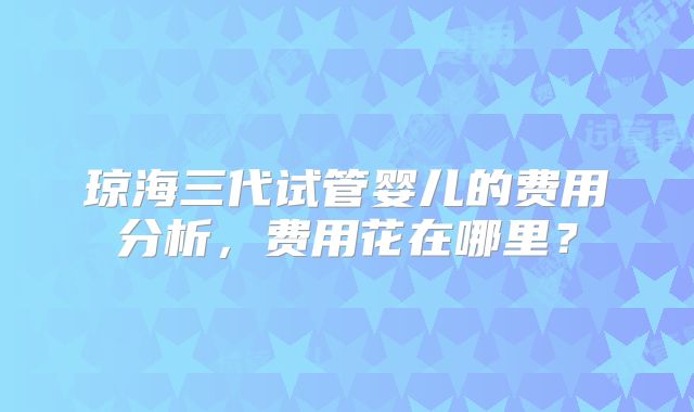 琼海三代试管婴儿的费用分析，费用花在哪里？