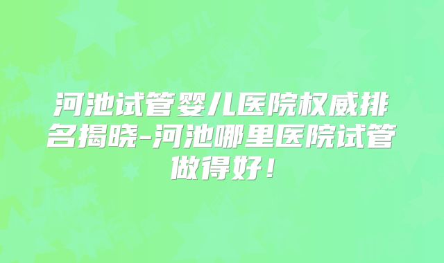 河池试管婴儿医院权威排名揭晓-河池哪里医院试管做得好!