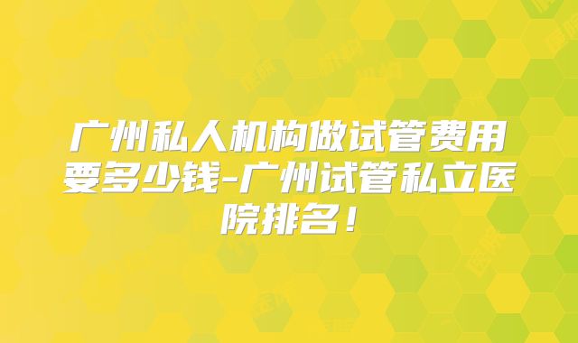 广州私人机构做试管费用要多少钱-广州试管私立医院排名!