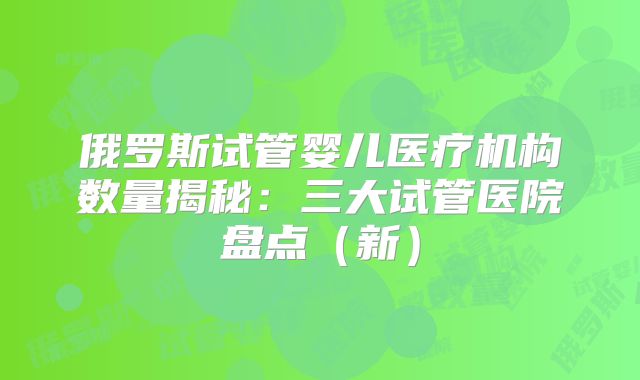 俄罗斯试管婴儿医疗机构数量揭秘:三大试管医院盘点(新)