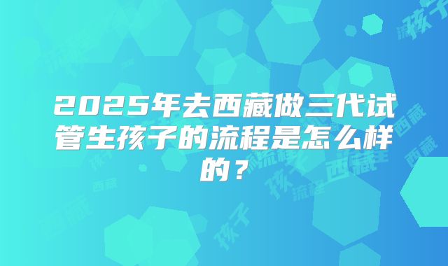 2025年去西藏做三代试管生孩子的流程是怎么样的？