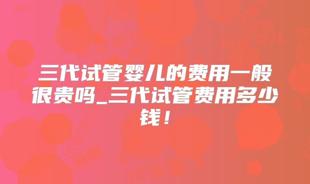三代试管婴儿的费用一般很贵吗_三代试管费用多少钱！