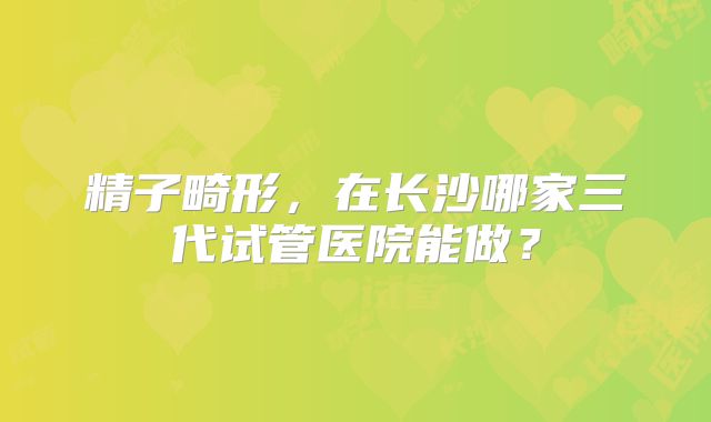 精子畸形,在长沙哪家三代试管医院能做?