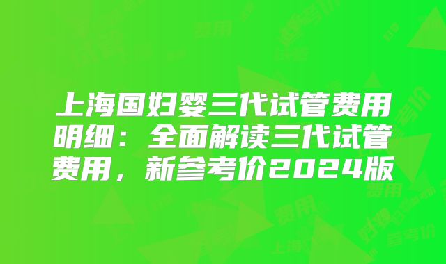 上海国妇婴三代试管费用明细：全面解读三代试管费用，新参考价2024版