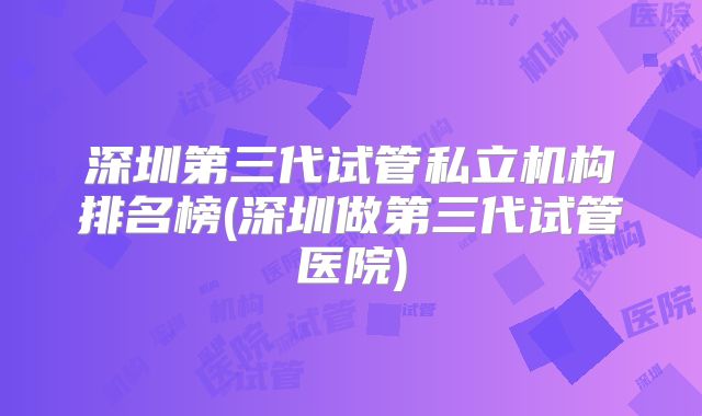 深圳第三代试管私立机构排名榜(深圳做第三代试管医院)