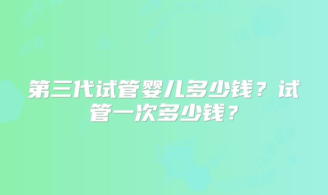 第三代试管婴儿多少钱？试管一次多少钱？