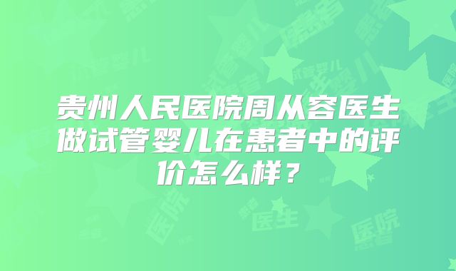 贵州人民医院周从容医生做试管婴儿在患者中的评价怎么样？