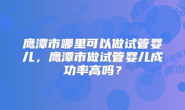 鹰潭市哪里可以做试管婴儿,鹰潭市做试管婴儿成功率高吗?