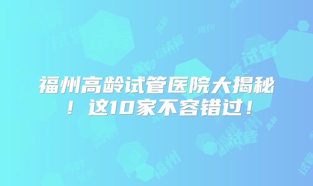 福州高龄试管医院大揭秘！这10家不容错过！