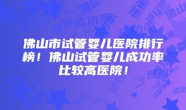 佛山市试管婴儿医院排行榜！佛山试管婴儿成功率比较高医院！