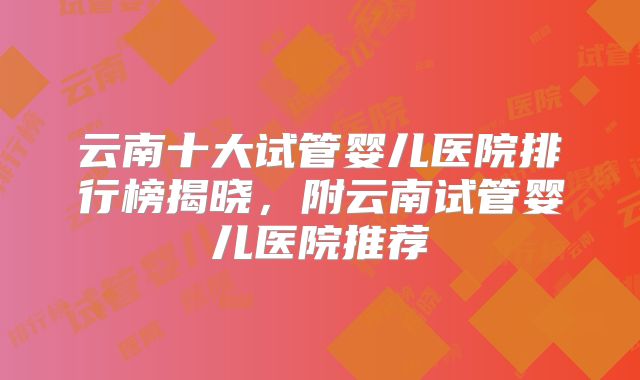 云南十大试管婴儿医院排行榜揭晓，附云南试管婴儿医院推荐