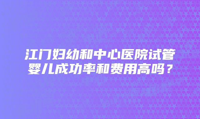 江门妇幼和中心医院试管婴儿成功率和费用高吗？