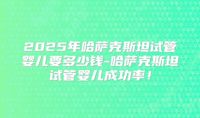 2025年哈萨克斯坦试管婴儿要多少钱-哈萨克斯坦试管婴儿成功率！