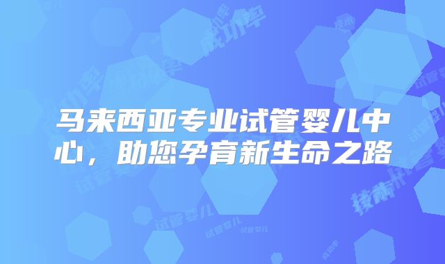 马来西亚专业试管婴儿中心，助您孕育新生命之路