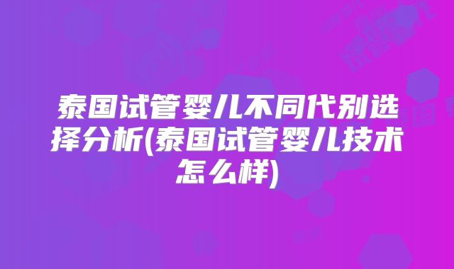 泰国试管婴儿不同代别选择分析(泰国试管婴儿技术怎么样)