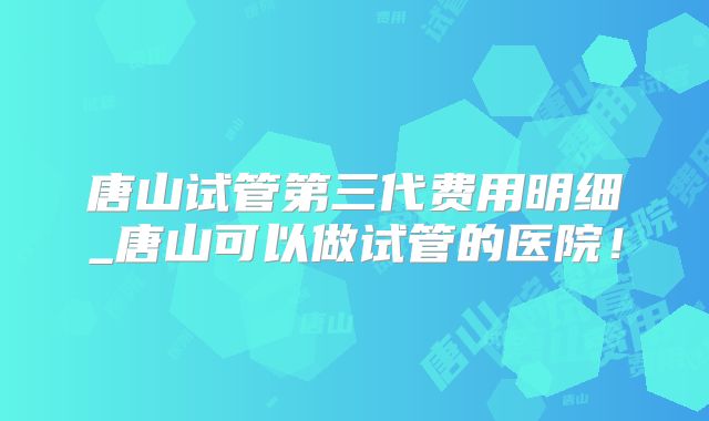 唐山试管第三代费用明细_唐山可以做试管的医院！