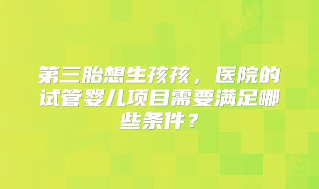 第三胎想生孩孩，医院的试管婴儿项目需要满足哪些条件？