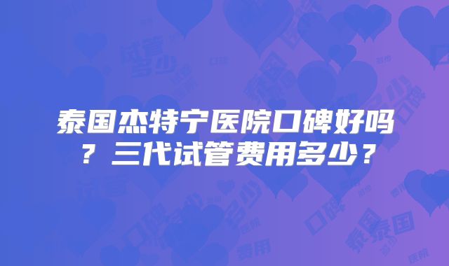 泰国杰特宁医院口碑好吗?三代试管费用多少?