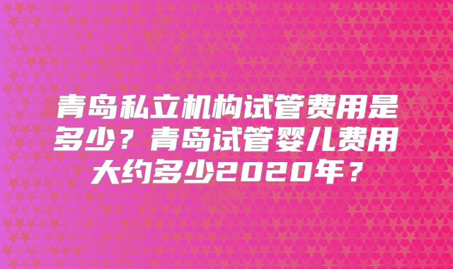 青岛私立机构试管费用是多少?青岛试管婴儿费用大约多少2020年?