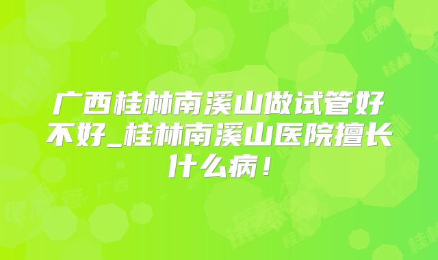 广西桂林南溪山做试管好不好_桂林南溪山医院擅长什么病!