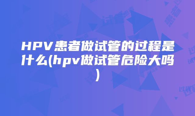 HPV患者做试管的过程是什么(hpv做试管危险大吗)