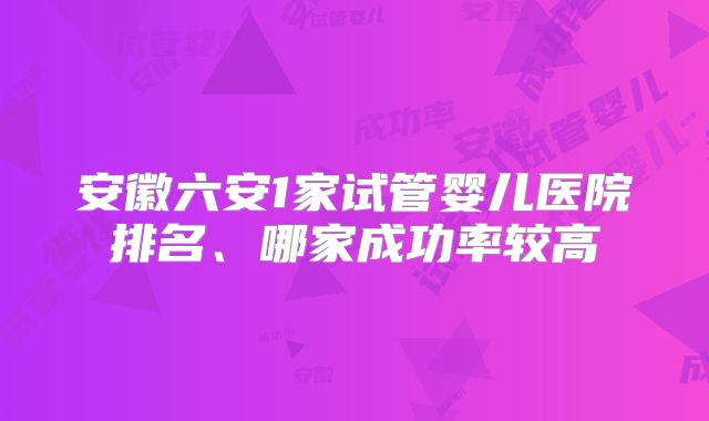 安徽六安1家试管婴儿医院排名、哪家成功率较高