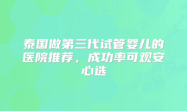 泰国做第三代试管婴儿的医院推荐，成功率可观安心选