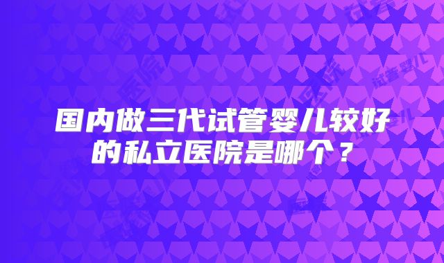 国内做三代试管婴儿较好的私立医院是哪个？