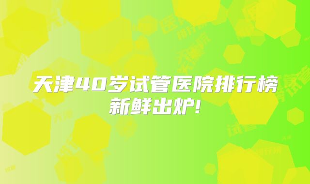 天津40岁试管医院排行榜新鲜出炉!