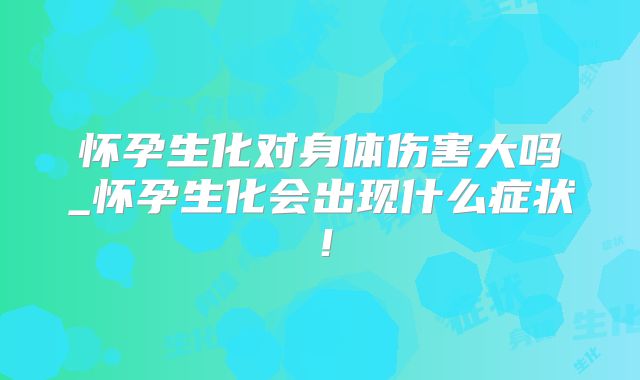 怀孕生化对身体伤害大吗_怀孕生化会出现什么症状!