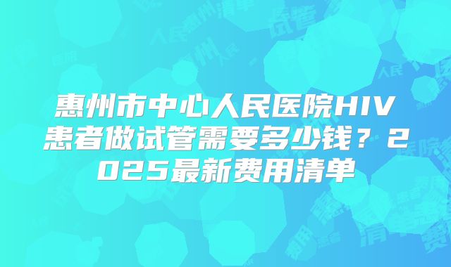 惠州市中心人民医院HIV患者做试管需要多少钱？2025最新费用清单