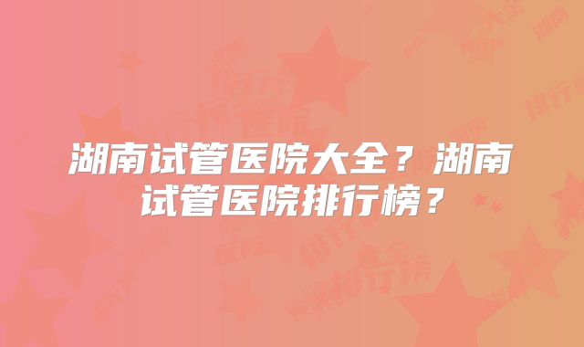 湖南试管医院大全？湖南试管医院排行榜？