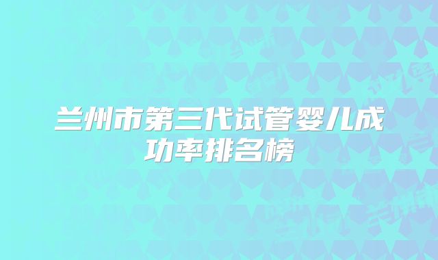 兰州市第三代试管婴儿成功率排名榜