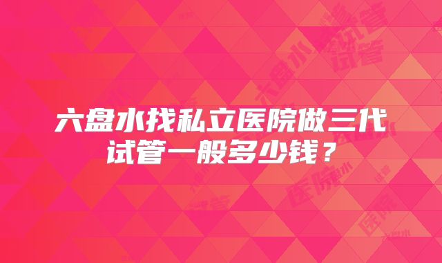 六盘水找私立医院做三代试管一般多少钱？