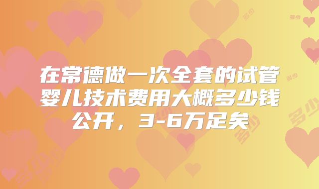 在常德做一次全套的试管婴儿技术费用大概多少钱公开，3-6万足矣