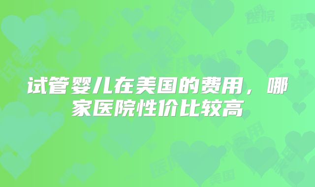 试管婴儿在美国的费用，哪家医院性价比较高
