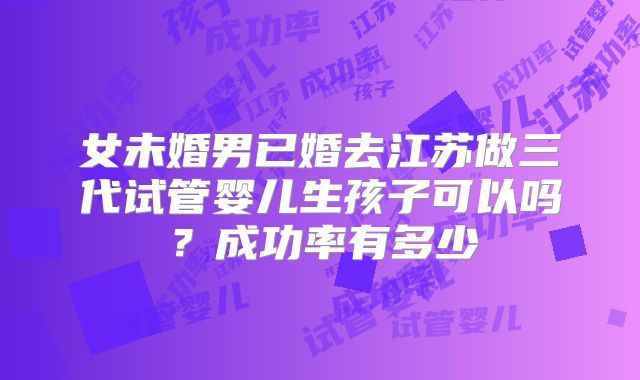 女未婚男已婚去江苏做三代试管婴儿生孩子可以吗?成功率有多少