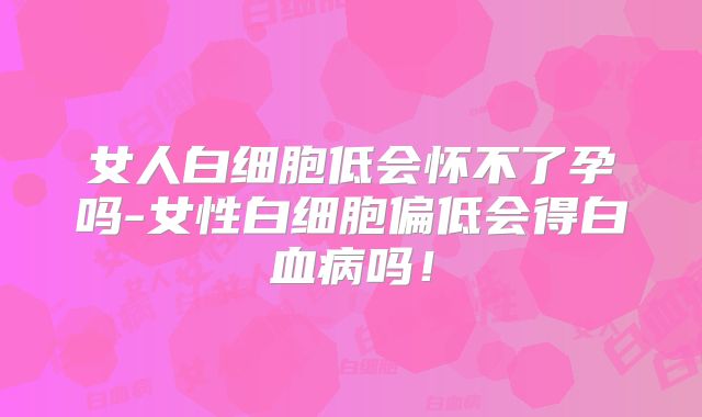 女人白细胞低会怀不了孕吗-女性白细胞偏低会得白血病吗!