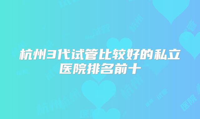 杭州3代试管比较好的私立医院排名前十