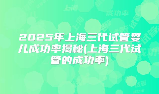 2025年上海三代试管婴儿成功率揭秘(上海三代试管的成功率)