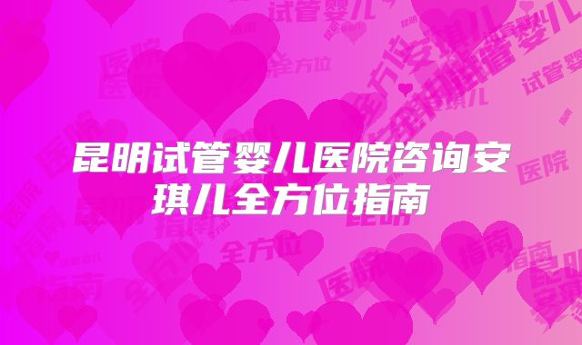 昆明试管婴儿医院咨询安琪儿全方位指南