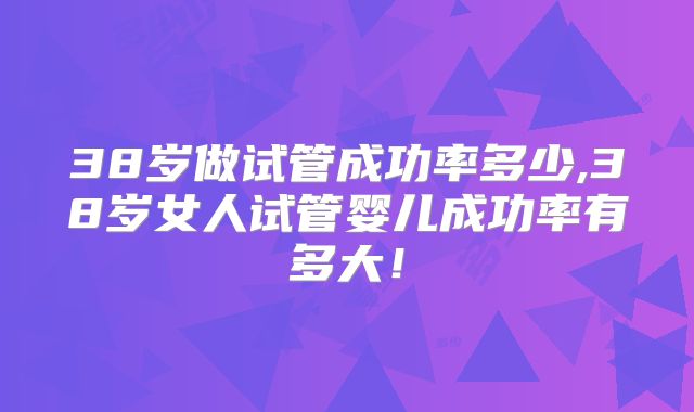 38岁做试管成功率多少,38岁女人试管婴儿成功率有多大!