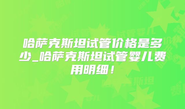 哈萨克斯坦试管价格是多少_哈萨克斯坦试管婴儿费用明细!