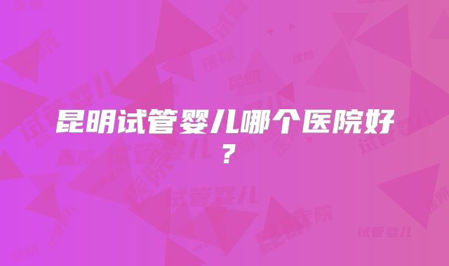 昆明试管婴儿哪个医院好？