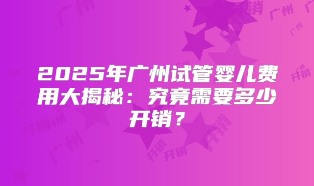 2025年广州试管婴儿费用大揭秘：究竟需要多少开销？